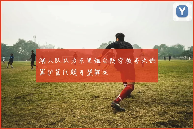 湖人队认为东里组合防守被夸大侧翼护筐问题可望解决