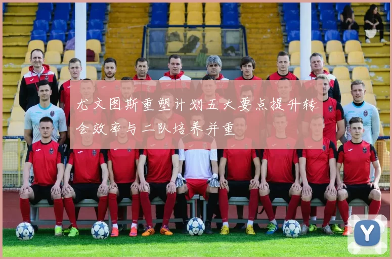 尤文图斯重塑计划五大要点提升转会效率与二队培养并重