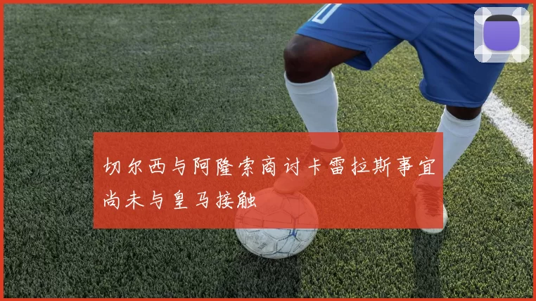 切尔西与阿隆索商讨卡雷拉斯事宜尚未与皇马接触