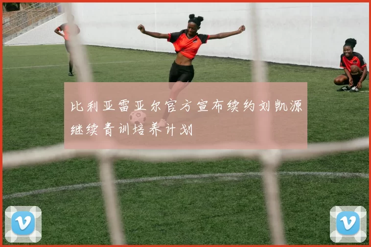 比利亚雷亚尔官方宣布续约刘凯源继续青训培养计划