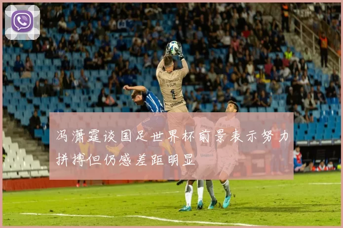 冯潇霆谈国足世界杯前景表示努力拼搏但仍感差距明显