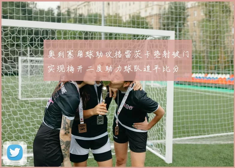 奥利塞角球助攻格雷茨卡垫射破门实现梅开二度助力球队追平比分