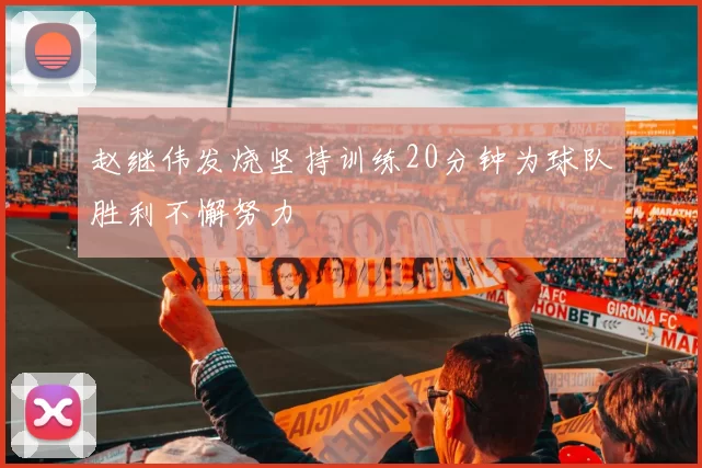 赵继伟发烧坚持训练20分钟为球队胜利不懈努力
