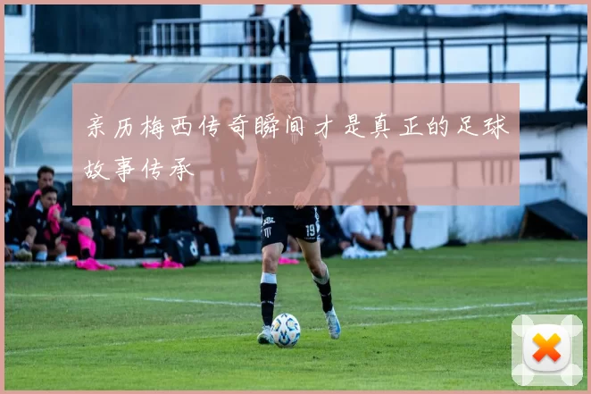 亲历梅西传奇瞬间才是真正的足球故事传承