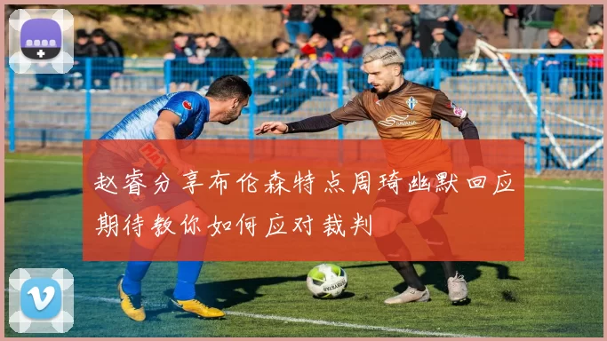 赵睿分享布伦森特点周琦幽默回应期待教你如何应对裁判