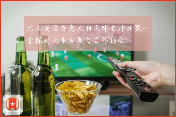 尤文高层与意大利足球名帅共聚一堂探讨未来发展与合作机会