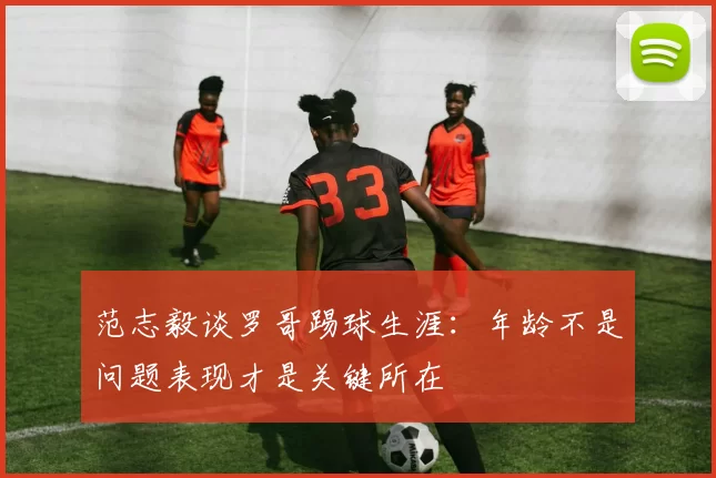 范志毅谈罗哥踢球生涯：年龄不是问题表现才是关键所在