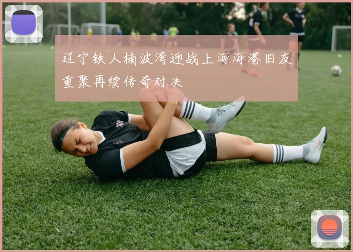 辽宁铁人楠波湾迎战上海海港旧友重聚再续传奇对决