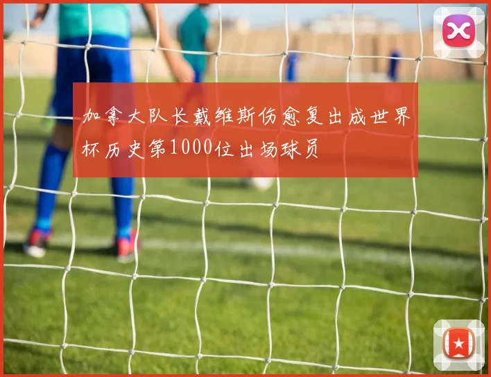 加拿大队长戴维斯伤愈复出成世界杯历史第1000位出场球员