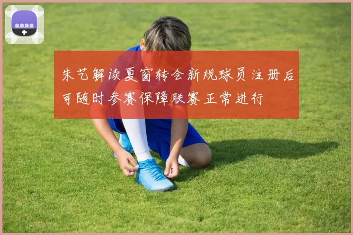 朱艺解读夏窗转会新规球员注册后可随时参赛保障联赛正常进行