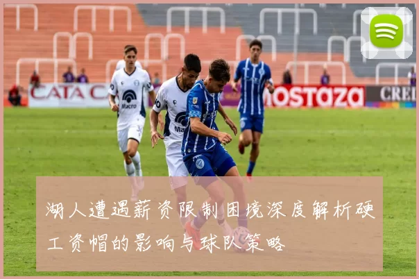 湖人遭遇薪资限制困境深度解析硬工资帽的影响与球队策略