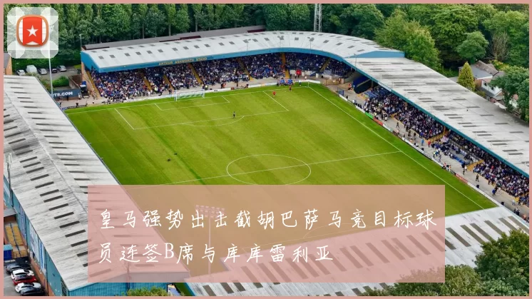 皇马强势出击截胡巴萨马竞目标球员连签B席与库库雷利亚