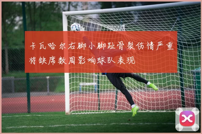 卡瓦哈尔右脚小脚趾骨裂伤情严重将缺席数周影响球队表现