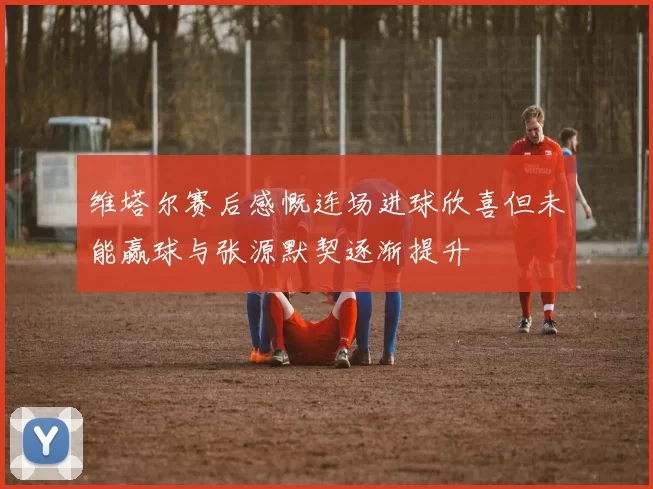 维塔尔赛后感慨连场进球欣喜但未能赢球与张源默契逐渐提升