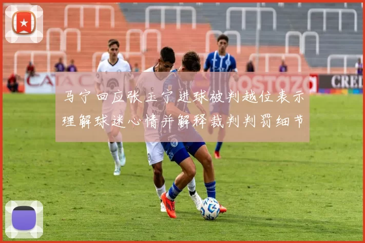 马宁回应张玉宁进球被判越位表示理解球迷心情并解释裁判判罚细节